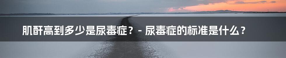 肌酐高到多少是尿毒症？- 尿毒症的标准是什么？