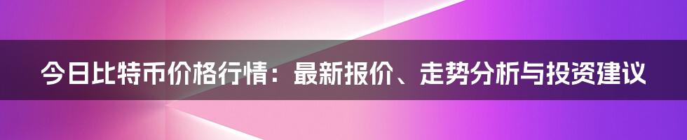 今日比特币价格行情：最新报价、走势分析与投资建议