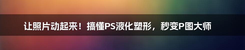 让照片动起来！搞懂PS液化塑形，秒变P图大师