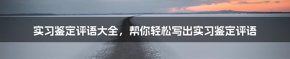 实习鉴定评语大全，帮你轻松写出实习鉴定评语