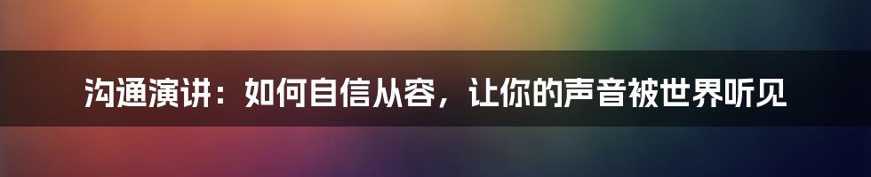 沟通演讲：如何自信从容，让你的声音被世界听见