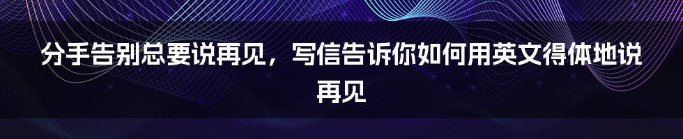 分手告别总要说再见，写信告诉你如何用英文得体地说再见