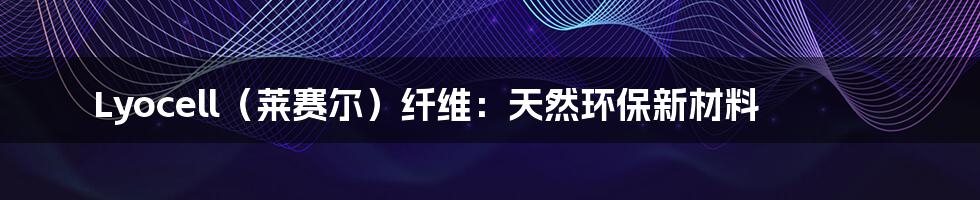 Lyocell（莱赛尔）纤维：天然环保新材料