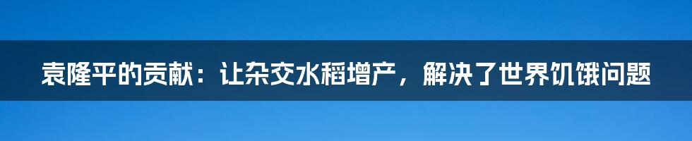 袁隆平的贡献：让杂交水稻增产，解决了世界饥饿问题