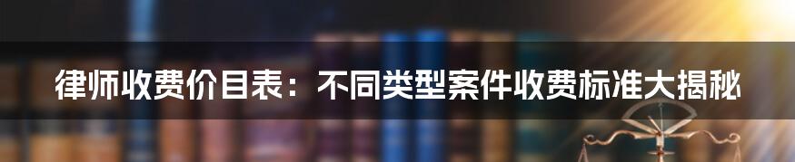 律师收费价目表：不同类型案件收费标准大揭秘