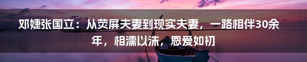 邓婕张国立：从荧屏夫妻到现实夫妻，一路相伴30余年，相濡以沫，恩爱如初