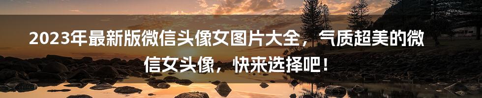 2023年最新版微信头像女图片大全，气质超美的微信女头像，快来选择吧！