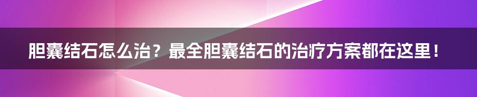 胆囊结石怎么治？最全胆囊结石的治疗方案都在这里！