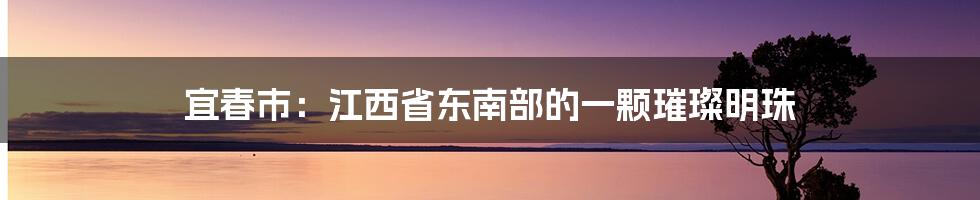 宜春市：江西省东南部的一颗璀璨明珠