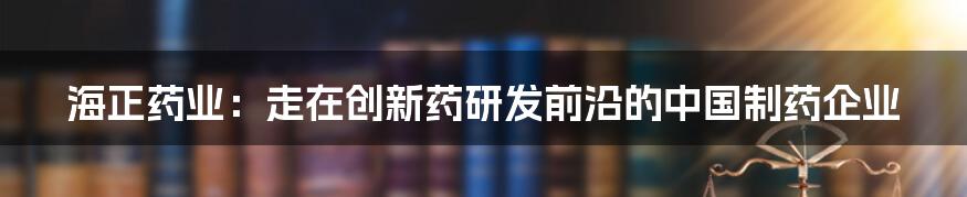 海正药业：走在创新药研发前沿的中国制药企业