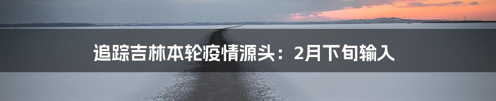 追踪吉林本轮疫情源头：2月下旬输入