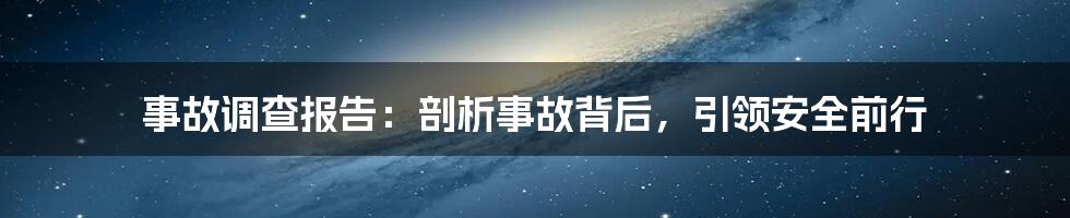 事故调查报告：剖析事故背后，引领安全前行