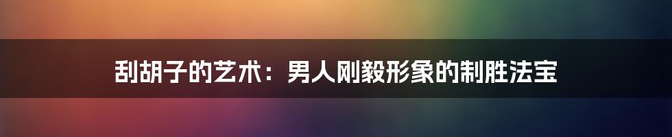 刮胡子的艺术：男人刚毅形象的制胜法宝