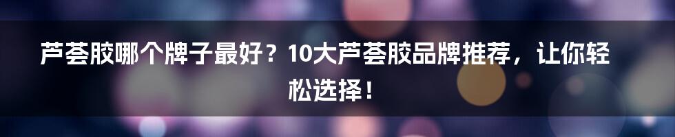 芦荟胶哪个牌子最好？10大芦荟胶品牌推荐，让你轻松选择！