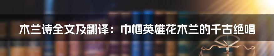 木兰诗全文及翻译：巾帼英雄花木兰的千古绝唱