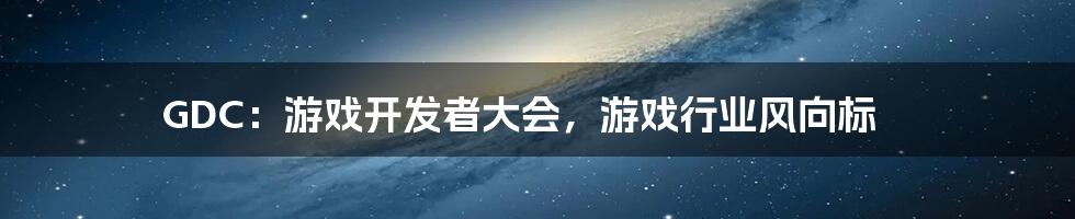 GDC：游戏开发者大会，游戏行业风向标