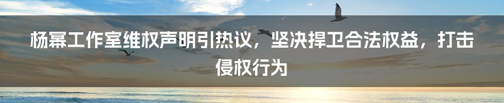 杨幂工作室维权声明引热议，坚决捍卫合法权益，打击侵权行为