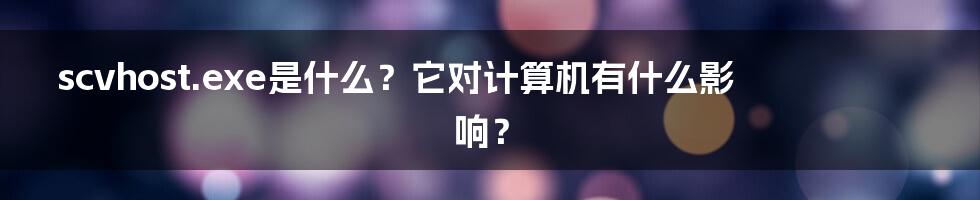 scvhost.exe是什么？它对计算机有什么影响？