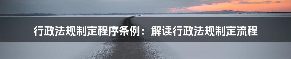 行政法规制定程序条例：解读行政法规制定流程