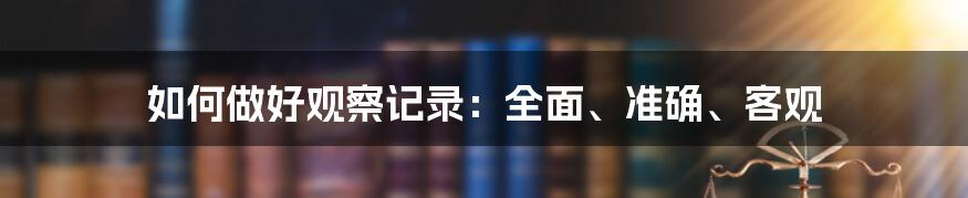 如何做好观察记录：全面、准确、客观