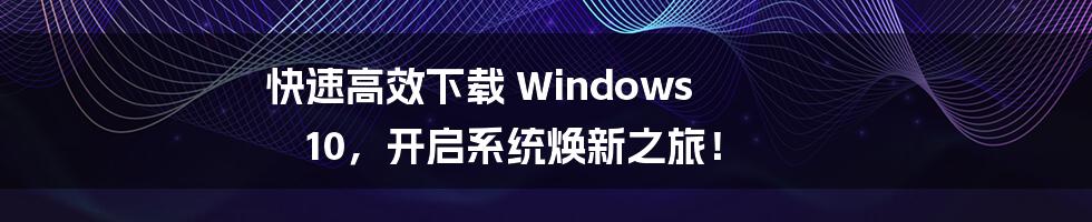 快速高效下载 Windows 10，开启系统焕新之旅！