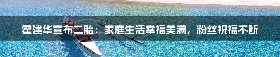 霍建华宣布二胎：家庭生活幸福美满，粉丝祝福不断