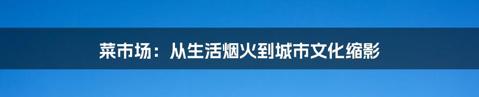 菜市场：从生活烟火到城市文化缩影