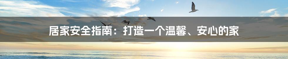 居家安全指南：打造一个温馨、安心的家