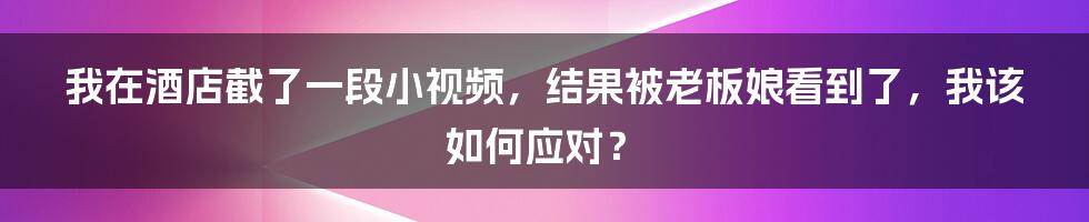 我在酒店截了一段小视频，结果被老板娘看到了，我该如何应对？