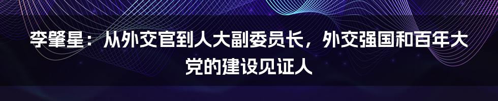 李肇星：从外交官到人大副委员长，外交强国和百年大党的建设见证人