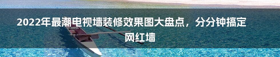 2022年最潮电视墙装修效果图大盘点，分分钟搞定网红墙