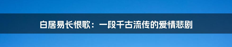 白居易长恨歌：一段千古流传的爱情悲剧