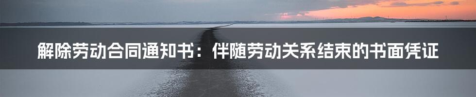 解除劳动合同通知书：伴随劳动关系结束的书面凭证