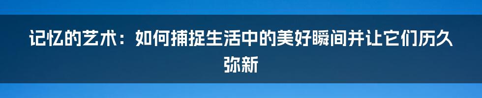 记忆的艺术：如何捕捉生活中的美好瞬间并让它们历久弥新