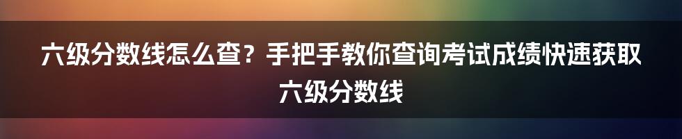 六级分数线怎么查？手把手教你查询考试成绩快速获取六级分数线