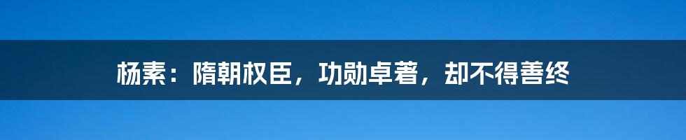 杨素：隋朝权臣，功勋卓著，却不得善终