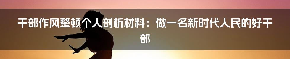 干部作风整顿个人剖析材料：做一名新时代人民的好干部