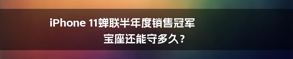 iPhone 11蝉联半年度销售冠军 宝座还能守多久？