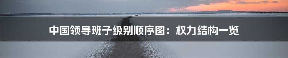 中国领导班子级别顺序图：权力结构一览