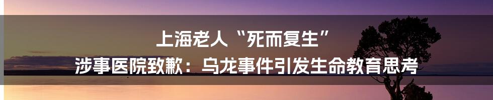 上海老人“死而复生” 涉事医院致歉：乌龙事件引发生命教育思考