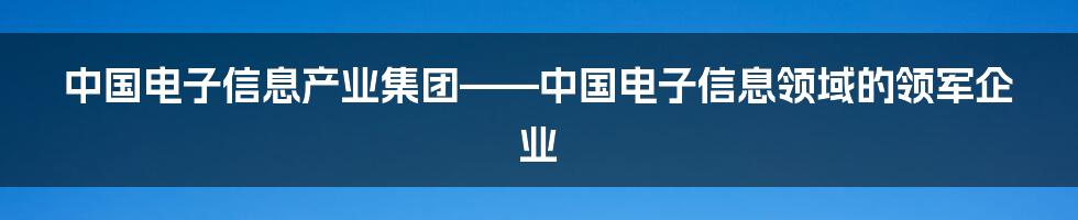 中国电子信息产业集团——中国电子信息领域的领军企业