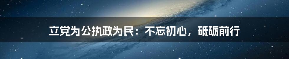 立党为公执政为民：不忘初心，砥砺前行