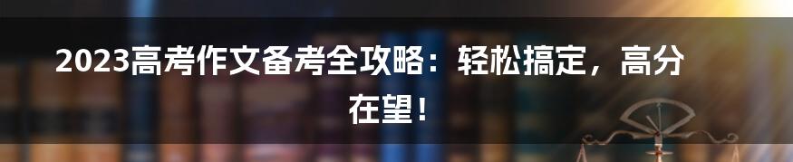 2023高考作文备考全攻略：轻松搞定，高分在望！