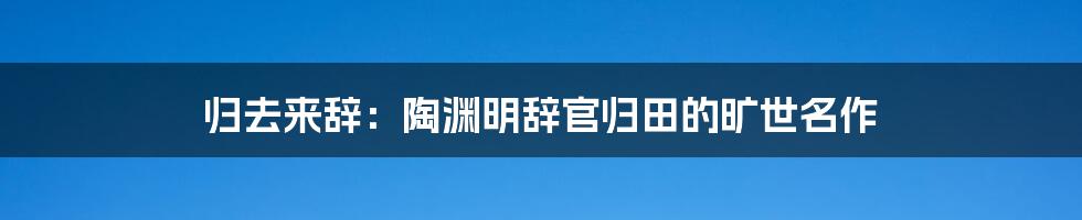 归去来辞：陶渊明辞官归田的旷世名作