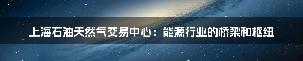 上海石油天然气交易中心：能源行业的桥梁和枢纽