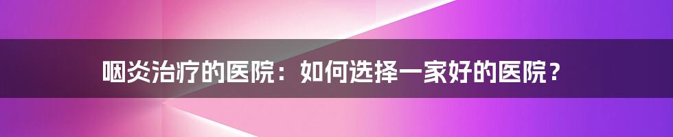 咽炎治疗的医院：如何选择一家好的医院？