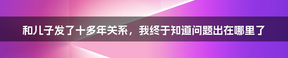 和儿子发了十多年关系，我终于知道问题出在哪里了