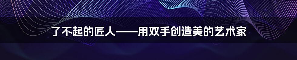 了不起的匠人——用双手创造美的艺术家