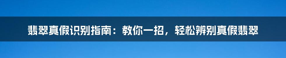 翡翠真假识别指南：教你一招，轻松辨别真假翡翠