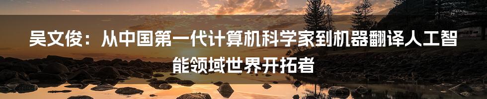 吴文俊：从中国第一代计算机科学家到机器翻译人工智能领域世界开拓者